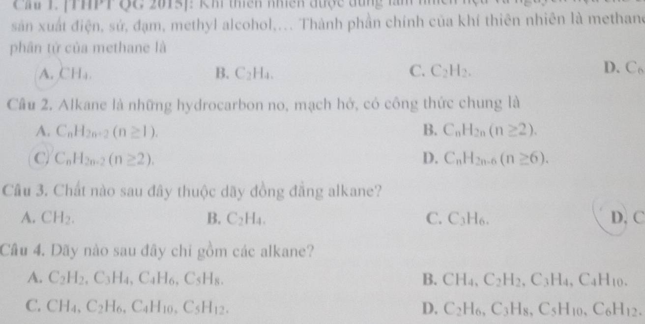 Cầu L (THPT QG 2015): Khi thiên nhiên được đùng làm nhch
sản xuất điện, sứ, đạm, methyl alcohol,... Thành phần chính của khí thiên nhiên là methane
phân tử của methane là
A. CH_4. B. C_2H_4. C. C_2H_2.
D. C_6
Câu 2. Alkane là những hydrocarbon no, mạch hở, có công thức chung là
A. C_nH_2n+2(n≥ 1). B. C_nH_2n(n≥ 2).
C. C_nH_2n-2(n≥ 2). D. C_nH_2n-6(n≥ 6). 
Câu 3. Chất nào sau đây thuộc dãy đồng đẳng alkane?
A. CH_2. B. C_2H_4. C. C_3H_6. D. C
Câu 4. Dãy nào sau đây chi gồm các alkane?
A. C_2H_2, C_3H_4, C_4H_6 , C: H_8. B. CH_4, C_2H_2, C_3H_4, C_4H_10.
C.
C_5H_12.
D.