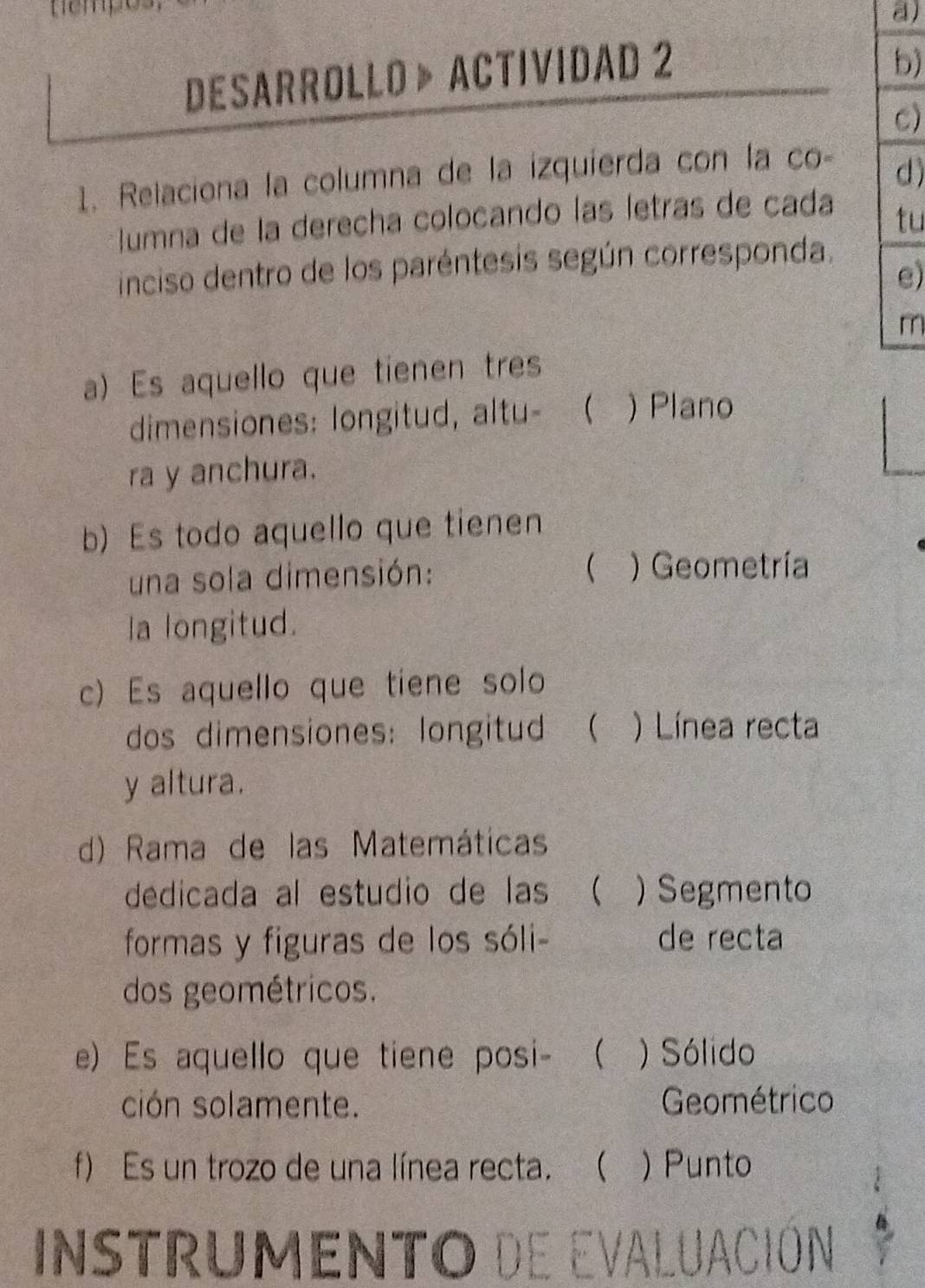 nempo
a)
DESARROLLO 》 ACTIVIDAD 2
b)
C)
1. Relaciona la columna de la izquíerda con la co
d)
umna de la derecha colocando las letras de cada
tu
inciso dentro de los paréntesis según corresponda.
e)
m
a) Es aquello que tienen tres
dimensiones: longitud, altu-  ) Plano
ra y anchura.
b) Es todo aquello que tienen
una sola dimensión: ( ) Geometría
la longitud.
c) Es aquello que tiene solo
dos dimensiones: longitud  ) Línea recta
y altura.
d) Rama de las Matemáticas
dedicada al estudio de las ( ) Segmento
formas y figuras de los sóli- de recta
dos geométricos.
e) Es aquello que tiene posi- ( ) Sólido
ción solamente. Geométrico
f) Es un trozo de una línea recta.  ) Punto
Instrumento de evaluación