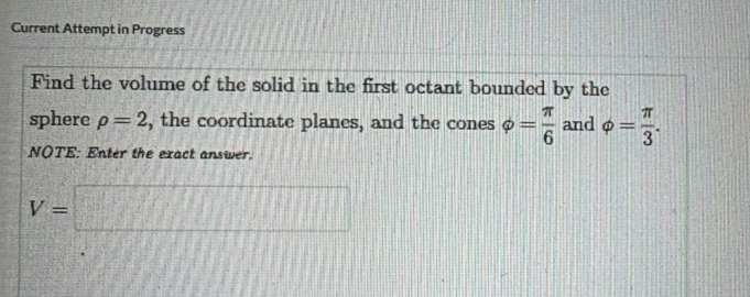 Current Attempt in Progress 
Find the volume of the solid in the first octant bounded by the 
sphere rho =2 , the coordinate planes, and the cones varphi = π /6  and phi = π /3 . 
NOTE: Enter the exact answer.
V=□