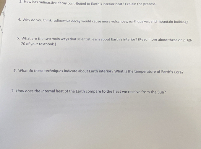 How has radioactive decay contributed to Earth’s interior heat? Explain the process. 
4. Why do you think radioactive decay would cause more volcanoes, earthquakes, and mountain building? 
5. What are the two main ways that scientist learn about Earth’s interior? (Read more about these on p. 69-
70 of your textbook.) 
6. What do these techniques indicate about Earth interior? What is the temperature of Earth’s Core? 
7. How does the internal heat of the Earth compare to the heat we receive from the Sun?