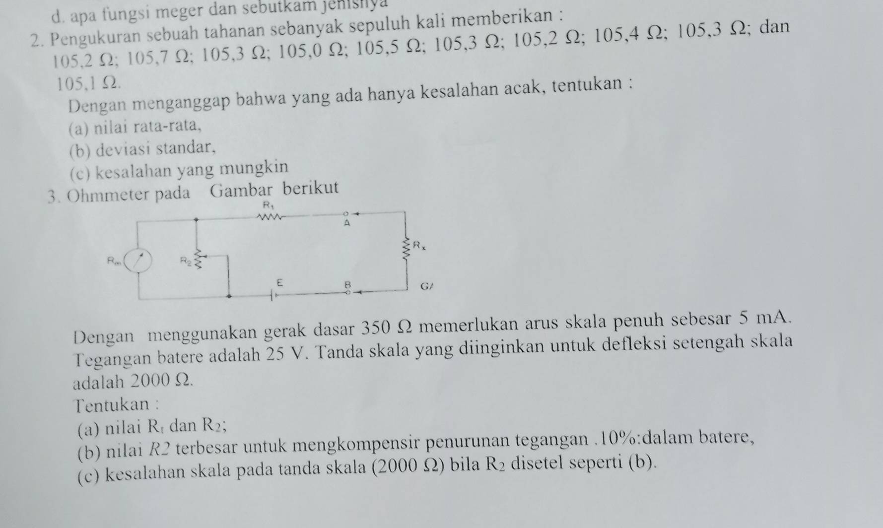 apa fungsi meger dan sebutkam jenshya
2. Pengukuran sebuah tahanan sebanyak sepuluh kali memberikan :
105,2 Ω; 105,7 Ω; 105,3 Ω; 105,0 Ω; 105,5 Ω; 105,3 Ω; 105,2 Ω; 105,4 Ω; 105,3 Ω; dan
105,1 Ω.
Dengan menganggap bahwa yang ada hanya kesalahan acak, tentukan :
(a) nilai rata-rata,
(b) deviasi standar,
(c) kesalahan yang mungkin
3. Ohmmeter pada Gambar berikut
Dengan menggunakan gerak dasar 350 Ω memerlukan arus skala penuh sebesar 5 mA.
Tegangan batere adalah 25 V. Tanda skala yang diinginkan untuk defleksi setengah skala
adalah 2000 Ω.
Tentukan :
(a) nilai R_t dan R_2;
(b) nilai R2 terbesar untuk mengkompensir penurunan tegangan .10%:dalam batere,
(c) kesalahan skala pada tanda skala (2000 Ω) bila R_2 disetel seperti (b).