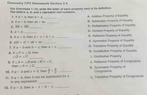 Geometry CP2 Homework Section 2.4
For Exercises 1-12, write the letter of each property next to its definition.
The letters a, b, and c represent real numbers.
1. If a=b , then b=a _A. Addition Property of Equality
2. If a=b , then ac=bc _B. Subtraction Property of Equality
3. overline AB≌ overline AB _ C. Multiplication Property of Equality
4. a=a _
D. Division Property of Equality
5.If a=b , then a+c=b+c _E. Reflexive Property of Equality
6. a(b+c)=ab+ac _F. Symmetric Property of Equality
7. If a=b and b=c then a=c _G. Transitive Property of Equality
8. If∠ P≌ ∠ O then H. Substitution Property of Equality
_
∠ Q=∠ P. 1. Distributive Property
9. If ∠ A≌ ∠ B and ∠ B≌ ∠ C J. Reflexive Property of Congruence
then ∠ A≌ ∠ C. 
10. If a=b and c!= 0 _ , then  a/c = b/c . _K. Symmetric Property of Congruence
11. If a=b , then b can be substituted for a L. Transitive Property of Congruence
in any expression._
12. If a=b , then a-c=b-c. _