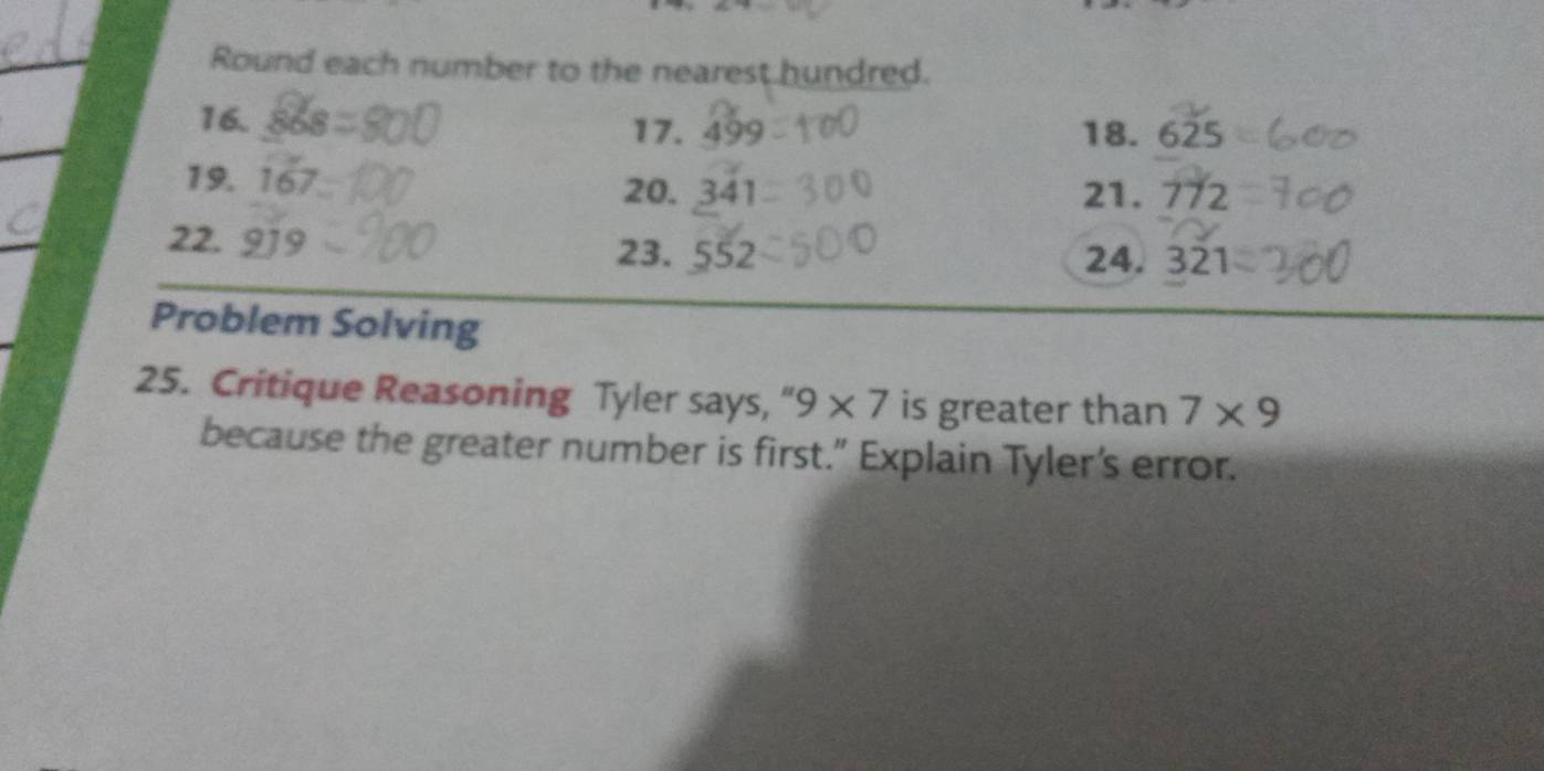 Round each number to the nearest hundred. 
16. 17. 499 18. 625
19. 167
20. 341 21. 772
22. 919 24. 321
23. 552
Problem Solving 
25. Critique Reasoning Tyler says, " 9* 7 is greater than 7* 9
because the greater number is first.” Explain Tyler's error.