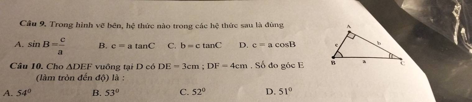 Trong hình vẽ bên, hệ thức nào trong các hệ thức sau là đúng
A. sin B= c/a  B. c=atan C C. b=ctan C D. c=acos B
Câu 10. Cho △ DEF vuông tại D có DE=3cm; DF=4cm. Số đo góc E
(làm tròn đến độ) là :
A. 54° B. 53° C. 52° D. 51°