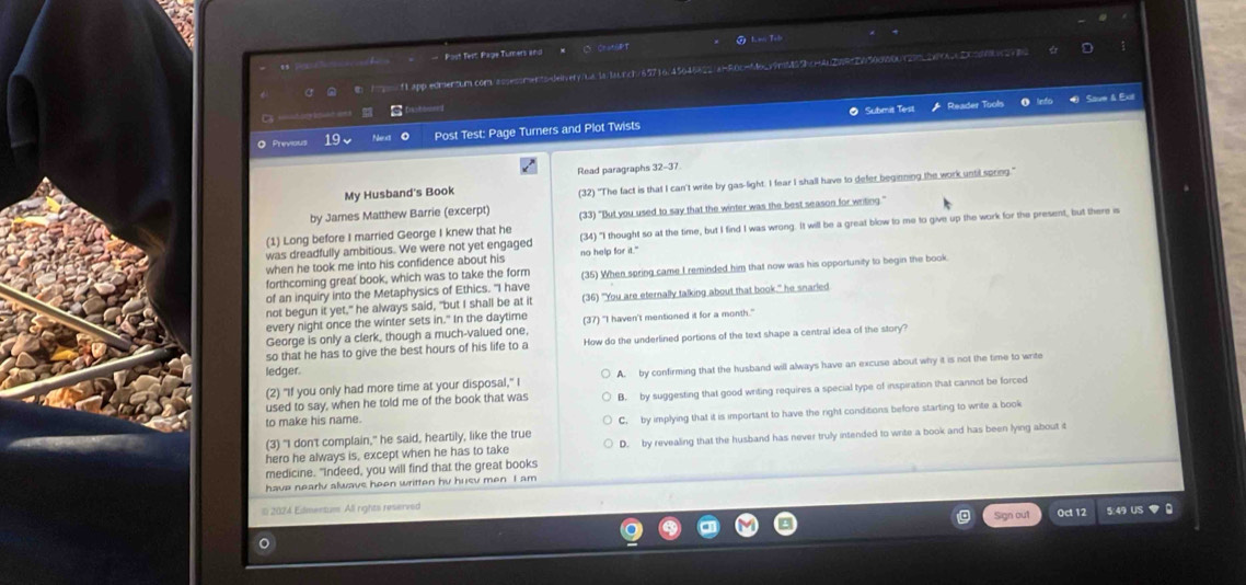 Post Test Page Tumers and
_  f l app edmentum com.== leinert/bbls.lalrct/65716/45645322/a=F0c=4o.y9nd59bcm4n2UF=26150c00a4297cetaaD0256bc2e8c
        
Submit Test Reader Tools Save & Exil
◎ Previous 19 Post Test: Page Turners and Plot Twists
My Husband's Book Read paragraphs 32-37.
(32) "The fact is that I can't write by gas-light. I fear I shall have to defer beginning the work until spring."
by James Matthew Barrie (excerpt)
(1) Long before I married George I knew that he (33) "But you used to say that the winter was the best season for writing:"
was dreadfully ambitious. We were not yet engaged (34) "I thought so at the time, but I find I was wrong. It will be a great blow to me to give up the work for the present, but there is
when he took me into his confidence about his no help for it."
of an inquiry into the Metaphysics of Ethics. "I have (35) When spring came I reminded him that now was his opportunity to begin the book
forthcoming great book, which was to take the form
not begun it yet," he always said, "but I shall be at it (36) "You are eternally talking about that book." he snarled
every night once the winter sets in." In the daytime (37) "I haven't mentioned it for a month."
George is only a clerk, though a much-valued one,
so that he has to give the best hours of his life to a How do the underlined portions of the text shape a central idea of the story?
ledger.
(2) "If you only had more time at your disposal," I A. by confirming that the husband will always have an excuse about why it is not the time to write
to make his name. B. by suggesting that good writing requires a special type of inspiration that cannot be forced
used to say, when he told me of the book that was
(3) "I don't complain," he said, heartily, like the true C. by implying that it is important to have the right conditions before starting to write a book
hero he always is, except when he has to take D. by revealing that the husband has never truly intended to write a book and has been lying about it
medicine. "Indeed, you will find that the great books
have nearly alwavs heen written hy husv men I am
2024 Edmentum All rights reserved
Sign out 0ct 12 5:49 US