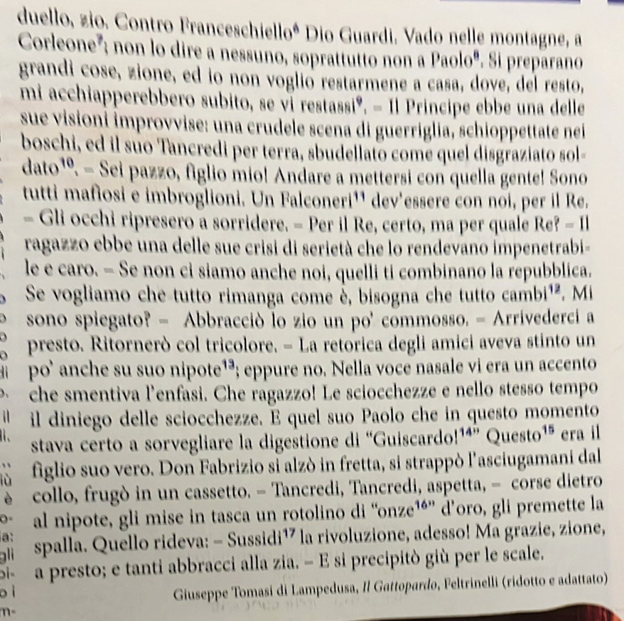 duello, zio. Contro Franceschiello* Dio Guardi. Vado nelle montagne, a
Corleone'; non lo dire a nessuno, soprattutto non a Paolo". Si preparano
grandi cose, zione, ed io non voglió restarmene a casa, dove, del resto,
mi acchiapperebbero subito, se ví restassiº, - Il Principe ebbe una delle
sue visioni improvvise: una crudele scena di guerriglia, schioppettate nei
boschi, ed il súo Tancredi per terra, sbudellato come quel disgraziato sol-
dato^ º. - Sei pazzo, figlio mio! Andare a mettersi con quella gente! Sono
tutti mafiosi e imbroglioni. Un Falconeri¹¹ dev'essere con noi, per il Re.
- Gli occhi ripresero a sorridere. - Per il Re, certo, ma per quale Re?=11
ragazzo ebbe una delle sue crisi di serietà che lo rendevano impenetrabi-
le e caro. - Se non ci siamo anche noi, quelli ti combinano la repubblica.
Se vogliamo che tutto rimanga come è, bisogna che tutto cambi^(12). Mi
sono spiegato? - Abbracciò lo zio un po' commosso. - Arrivederci a
D presto. Ritornerò col tricolore. - La retorica degli amici aveva stinto un
d  po' anche su suo nipote¹³; eppure no. Nella voce nasale vi era un accento
che smentiva l'enfasi. Che ragazzo! Le sciocchezze e nello stesso tempo
il diniego delle sciocchezze. E quel suo Paolo che in questo momento
、 stava certo a sorvegliare la digestione di “Guiscardo! 14° Questo^(15) era il
figlio suo vero. Don Fabrizio si alzò in fretta, si strappò l'asciugamani dal
è collo, frugò in un cassetto. - Tancredi, Tancredi, aspetta, - corse dietro
0= al nipote, gli mise in tasca un rotolino di “onze¹é” d’oro, gli premette la
a:
ali spalla. Quello rideva: - Sussidi¹7 la rivoluzione, adesso! Ma grazie, zione,
a presto; e tanti abbracci alla zia. - E si precipitò giù per le scale.
o ì
Giuseppe Tomasi di Lampedusa, Il Gattopardo, Feltrinelli (ridotto e adattato)
m-