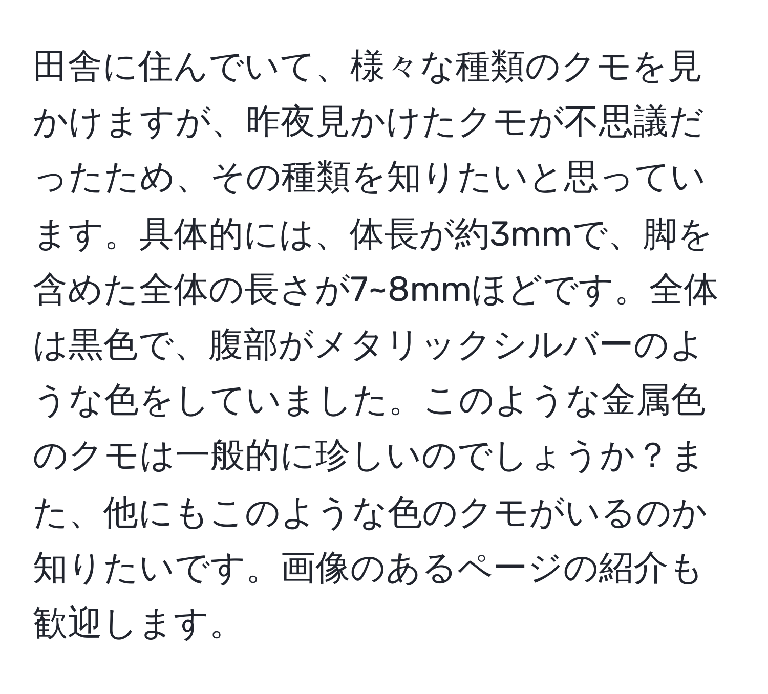 田舎に住んでいて、様々な種類のクモを見かけますが、昨夜見かけたクモが不思議だったため、その種類を知りたいと思っています。具体的には、体長が約3mmで、脚を含めた全体の長さが7~8mmほどです。全体は黒色で、腹部がメタリックシルバーのような色をしていました。このような金属色のクモは一般的に珍しいのでしょうか？また、他にもこのような色のクモがいるのか知りたいです。画像のあるページの紹介も歓迎します。