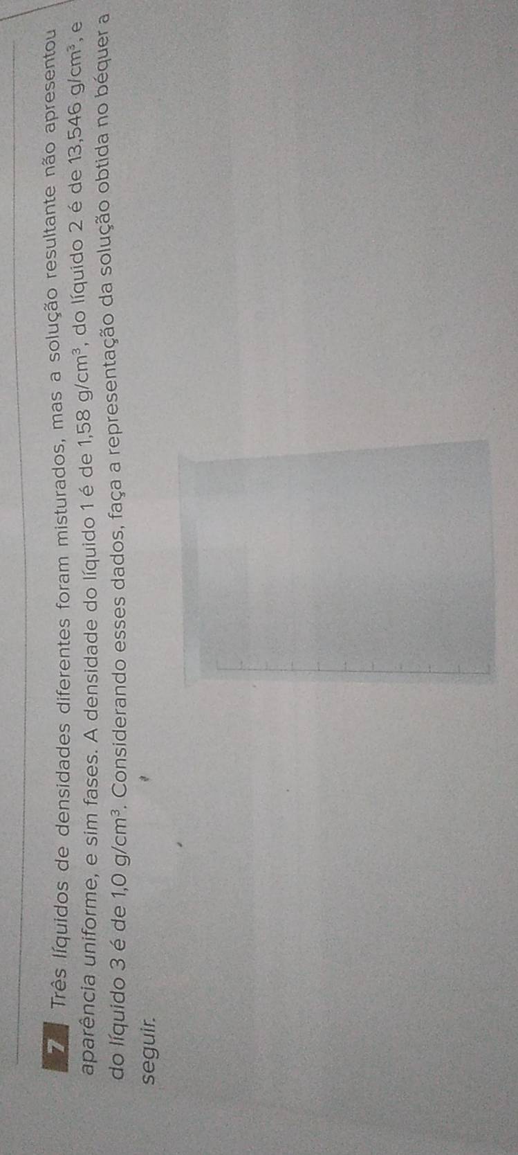 Zê Três líquidos de densidades diferentes foram misturados, mas a solução resultante não apresentou 
aparência uniforme, e sim fases. A densidade do líquido 1 é de 1,58g/cm^3 , do líquido 2 é de 13,546g/cm^3 , e 
do líquido 3 é de 1,0g/cm^3. Considerando esses dados, faça a representação da solução obtida no béquer a 
seguir.