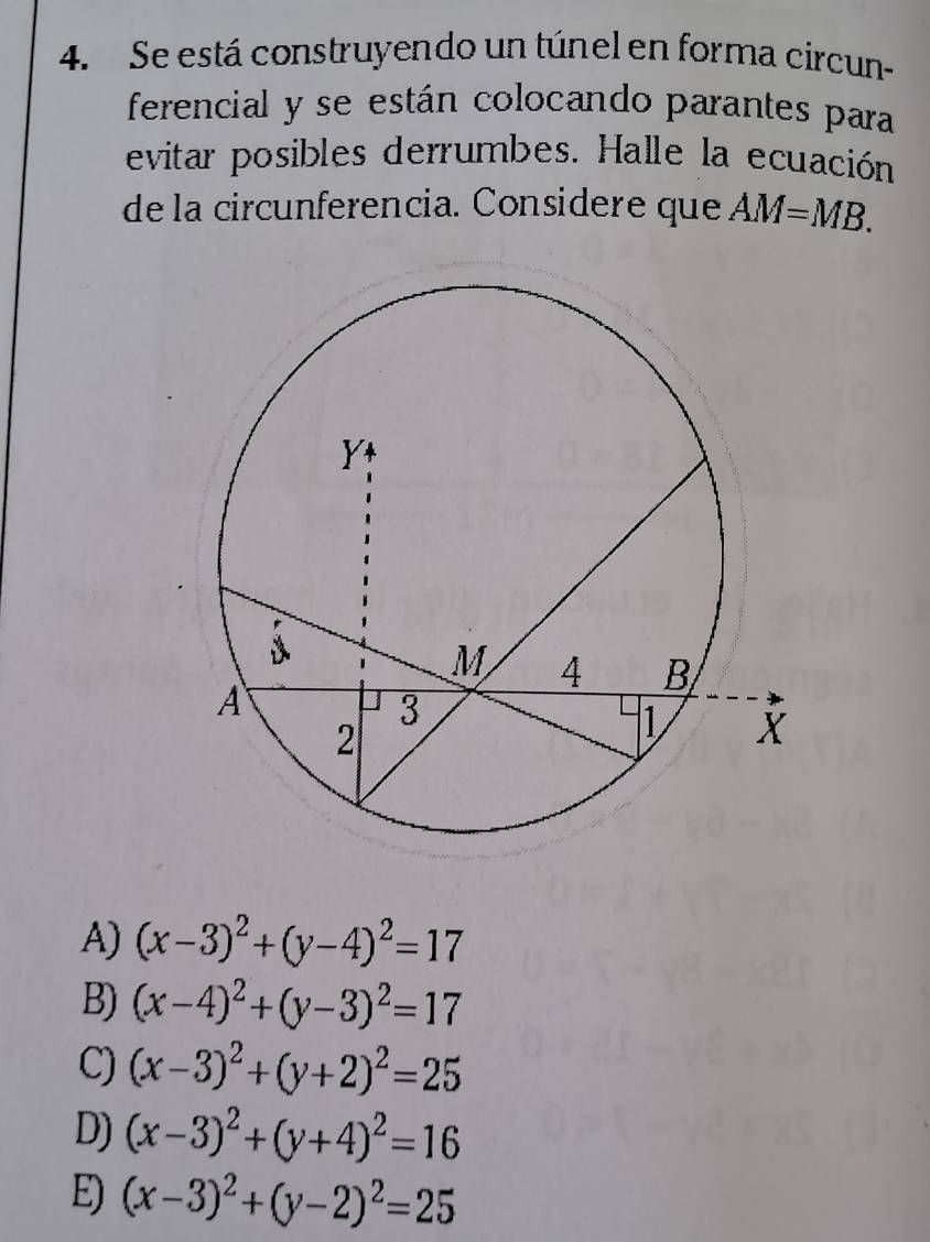 Se está construyendo un túnel en forma circun-
ferencial y se están colocando parantes para
evitar posibles derrumbes. Halle la ecuación
de la circunferencia. Considere que AM=MB.
A) (x-3)^2+(y-4)^2=17
B) (x-4)^2+(y-3)^2=17
C) (x-3)^2+(y+2)^2=25
D) (x-3)^2+(y+4)^2=16
E) (x-3)^2+(y-2)^2=25