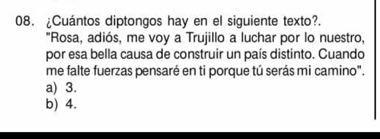 ¿Cuántos diptongos hay en el siguiente texto?.
"Rosa, adiós, me voy a Trujillo a luchar por lo nuestro,
por esa bella causa de construir un país distinto. Cuando
me falte fuerzas pensaré en ti porque tú serás mi camino".
a) 3.
b) 4.