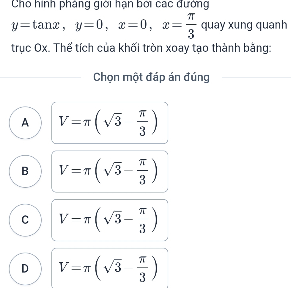 Cho hình pháng giới hạn bởi các đường
y=tan x, y=0, x=0, x= π /3  quay xung quanh
trục Ox. Thể tích của khối tròn xoay tạo thành bằng:
Chọn một đáp án đúng
A V=π (sqrt(3)- π /3 )
B V=π (sqrt(3)- π /3 )
C V=π (sqrt(3)- π /3 )
D V=π (sqrt(3)- π /3 )