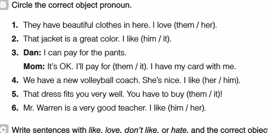 Circle the correct object pronoun. 
1. They have beautiful clothes in here. I love (them / her). 
2. That jacket is a great color. I like (him / it). 
3. Dan: I can pay for the pants. 
Mom: It's OK. I'll pay for (them / it). I have my card with me. 
4. We have a new volleyball coach. She's nice. I like (her / him). 
5. That dress fits you very well. You have to buy (them / it)! 
6. Mr. Warren is a very good teacher. I like (him / her). 
Write sentences with like. love. don't like. or hate, and the correct obiec