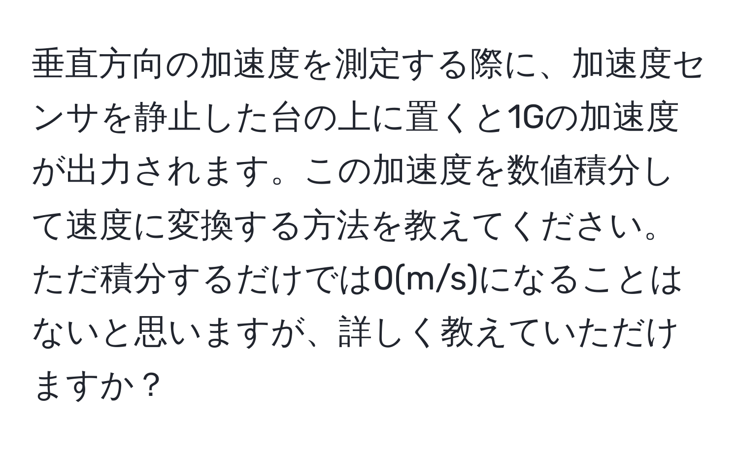 垂直方向の加速度を測定する際に、加速度センサを静止した台の上に置くと1Gの加速度が出力されます。この加速度を数値積分して速度に変換する方法を教えてください。ただ積分するだけでは0(m/s)になることはないと思いますが、詳しく教えていただけますか？