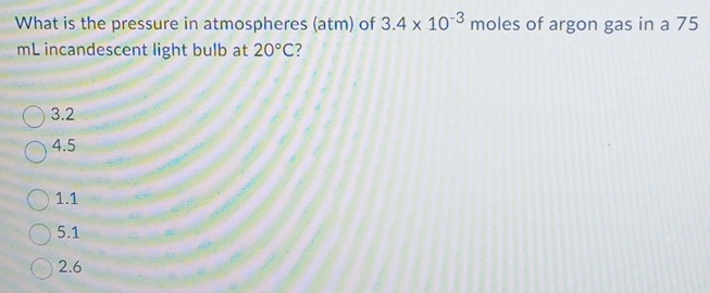 What is the pressure in atmospheres (atm) of 3.4* 10^(-3) moles of argon gas in a 75
mL incandescent light bulb at 20°C 2
3.2
4.5
1.1
5.1
2.6