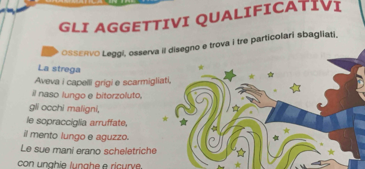 GLI AGGETTIVI QUALIFICATIVI 
OSSERVO Leggi, osserva iova i tre particolari sbagliati. 
La strega 
Aveva i capelli grigi e scarmiglia 
il naso lungo e bitorzoluto, 
gli occhi maligni, 
le sopracciglia arruffate, 
il mento lungo e aguzzo. 
Le sue mani erano scheletriche 
con unghie lunahe e ricurve.