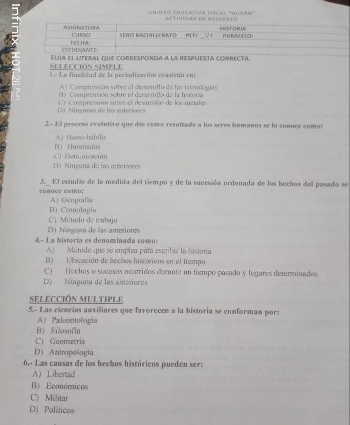 unidad educativa fiscal "durán"
ACTíVIDAD DE REFUERZO
ELUJA EL LITERAL QUE CORRESPONDA A LA RESPUESTA CORRECTA.
SELECCIÓN SIMPLE
1.- La finalidad de la periodización consistia en:
A) Comprensión sobre el desarrollo de las tecnologías
B) Comprensión sobre el desarrollo de la historia
C) Comprensión sobre el desarrollo de los metales
D) Ningunas de las anteriores
2.- El proceso evolutivo que dio como resultado a los seres humanos se lo conoce como:
A) Homo hábilis
B) Hominidos
C) Hominización
D) Ninguna de las anteriores
3. El estudio de la medida del tiempo y de la sucesión ordenada de los hechos del pasado se
conoce como:
A) Geografía
B) Cronología
C) Método de trabajo
D) Ninguna de las anteriores
4.- La historia es denominada como:
A) Método que se emplea para escribir la historia
B) Ubicación de hechos históricos en el tiempo
C) Hechos o sucesos ocurridos durante un tiempo pasado y lugares determinados
D) Ninguna de las anteriores
SELECCIÓN MULTIPLE
5.- Las ciencias auxiliares que favorecen a la historia se conforman por:
A) Paleontologia
B) Filosofia
C) Geometria
D) Antropologia
6.- Las causas de los hechos históricos pueden ser:
A) Libertad
B) Económicos
C) Militar
D) Políticos