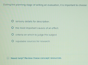 During the planning stage of writing an evaluation, it is important to choose:
sensory details for description.
the most important causes of an effect.
criteria on which to judge the subject.
reputable sources for research.
Need help? Review these concept resources.