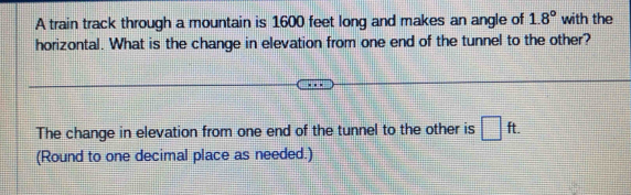 A train track through a mountain is 1600 feet long and makes an angle of 1.8° with the 
horizontal. What is the change in elevation from one end of the tunnel to the other? 
The change in elevation from one end of the tunnel to the other is □ ft. 
(Round to one decimal place as needed.)