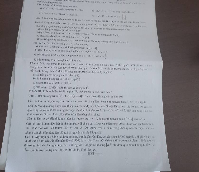 sinh chọn đùng hoặc sai Nệm Bổng sai. Thí sinh trà lới từ cầu 1 đến cầu 4. Trong một ở c, bị cà địs mội c
Câu 1. Các mệnh đề sau đúng hay sai? x^2-7x+12<0</tex> có tập nghiệm là S=(3;4) b) -2x^2+3x-1>0khi K ∈ (-∈fty ;?]∪ [4;+∈fty )
a)
e) x^2+4x+6>0voin mọi x thuộc = d) -4x^2+12x-9<0,forall x∈ R|( 1/2 ).
Câu 2. Một quả bóng được đá lên từ độ cao 1,5 mét so với mặt đất. Biết quỹ đạo của quả bóng là một đư
parabol trong mật phẳng toạ độ Oxy có phương trình h(t)=-0.5t^2+2.75t+1.5 trong dé r là théi z=
(tính bằng giây) kể từ khi quả bóng được đá lên và / là độ cao (tính bằng mét) của qua bóng
a) quả bóng chạm mật đất khi t=5 giāy.
b) quả bóng có độ cao lớn hơn 1,5 mèt so với mặt đất trong thời gian là 5 giây.
c) quá bóng đạt độ cao lớn nhất khí t=2,75 giāy
d) quả bóng có độ cao lớn hơn 1, 5 mét so với mặt đất trong khoàng thời gian 0
Câu 3. Cho bất phương trình x^2+6x+2m+3≥ 0.
a) Khi m=1 ,bắt phương trình có tập nghiệm là [-5;-1].
b) Bắt phương trình đã cho nghiệm đủng với mọi x ∈ % khi m≥ 3
e) Bắt phương trình nghiệm đùng với mọi x∈ (-2;-1) khì m> 5/2 
đ) Bắt phương trình có nghiệm khi ≥ 6.
Câu 4. Một trận bóng đá được tổ chức ở một sân vận động có sức chứa 15000 người. Với giá vé 145 t
trung bình các trận đầu gần đây có 9500 khản giá. Theo một khảo sát thị trường đã chỉ ra rằng cử giam 1 
mỗi về thì trung binh số khán giả tăng lên 1000 người. Gọi x( $) là giá vé
a) Số tiền giá vé được giám là 14-x(S)
b) Số khán giá tăng lên là 1000x (người)
e) Doanh thu là x(9500+1000x)
đ) Giá vé từ 10$ đến 13,5$ thì đơn vị không bị lỗ.
PHẢN III. Trắc nghiệm trã lời ngẫn. Thí sinh trá lời từ câu 1 đến cầu 6.
Câu 1. Bất phương trình (x^2-8x+10)(x-4)≥ 0 có bao nhiêu nguyên bé hơn 10?
Câu 2. Tìm m để phương trình 5x^2-4mx+m=0 có nghiệm. Số giá trị nguyên thuộc [-5:5] cua tập là
Câu 3. Một quả bóng được ném thắng lên cao từ độ cao 1,5m so với mặt đất với vận tốc 10 m/s. Độ cao của
quả bóng so với mặt đất sau 7 giây được xác định bởi hàm số h(t)=-3.5t^2+7t+1.5 Hỏi quá bóng o do cao
từ 4 m trở lên là bao nhiêu giây. (làm tròn đến hàng phần chục)
Câu 4. Tìm m đề biểu thức sau luôn âm f(x)=mx^2-x-1. Số giá trị nguyên thuộc [-5;5] của tập là
Câu 5. Một khung đây thép hình chữ nhật với chiều dài 30cm và chiều rộng 20cm được uốn lại thành hình
chữ nhật mới với kích thước (30-x) Cn và (20+x)cm , với x nằm trong khoảng nào thì diện tích của
khung sau khi uốn: tăng lên. Số giá trị nguyên của tập kết quả là
Câu 6. Một trận đấu bóng đá được tổ chức ở một sân vận động có sức chứa 15000 người. Với giả vé 14 đ
la thì trung binh các trận đầu gần đây có 9500 khán giả, Theo một kháo sát thị trường, cử giám 1 đô la mội và
thì trung bình số khán giả tăng lên 1000 người. Hỏi giá vé khoảng [a;b] thi đơn vị tổ chức không bị lỗ7 Biệi
rằng chỉ phí tổ chức trận đấu là 135000 đô la. Tính 2a+b.
_Hét_