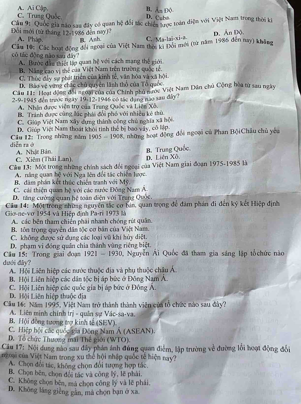 A. Ai Cập. B. Ấn Độ.
C. Trung Quốc. D. Cuba.
Câu 9: Quốc gia nào sau đây có quan hệ đối tác chiến lược toàn diện với Việt Nam trong thời kì
Đồi mới (từ tháng 12-1986 đến nay)?
A. Pháp. B. Anh.
C. Ma-lai-xi-a. D. Ấn Độ.
Câu 10: Các hoạt động đối ngoại của Việt Nam thời kì Đổi mới (từ năm 1986 đến nay) không
có tác động nào sau đây?
A. Bước đầu thiết lập quan hệ với cách mạng thế giới.
B. Nâng cao vị thế của Việt Nam trên trường quốc tế.
C. Thúc đầy sự phát triển của kinh tế, văn hóa và xã hội.
D. Bảo vệ vững chắc chủ quyền lãnh thổ của Tổ quốc.
Câu 11: Hoat động đối ngoại của của Chính phủ nước Việt Nam Dân chủ Cộng hòa từ sau ngày
2-9-1945 đến trước ngày 19-12-1946 có tác dụng nào sau đây?
A. Nhận được viện trợ của Trung Quốc và Liên Xô.
B. Tránh được cùng lúc phải đối phó với nhiều kẻ thù.
C. Giúp Việt Nam xây dựng thành cộng chủ nghĩa xã hội.
D. Giúp Việt Nam thoát khỏi tình thế bị bao vây, cô lập.
Câu 12: Trong những năm 1905-1908 , những hoạt động đối ngoại củ Phan BộiChâu chủ yếu
diễn ra ở
A. Nhật Bản.
B. Trung Quốc.
C. Xiêm (Thái Lan). D. Liên Xô.
Câu 13: Một trong những chính sách đối ngoại của Việt Nam giai đoạn 1975-1985 là
A. nâng quan hệ với Nga lên đối tác chiến lược.
B. đàm phán kết thúc chiến tranh với Mỹ.
C. cải thiện quan hệ với các nước Đông Nam Á.
D. tăng cường quan hệ toàn diện với Trung Quốc.
Câu 14: Một trong những nguyên tắc cơ bản, quan trọng để đàm phán đi đến ký kết Hiệp định
Giơ-ne-vơ 1954 và Hiệp định Pa-ri 1973 là
A. các bên tham chiến phải nhanh chóng rút quân.
B. tôn trọng quyền dân tộc cơ bản của Việt Nam.
C. không được sử dụng các loại vũ khí hủy diệt.
D. phạm vi đóng quân chia thành vùng riêng biệt.
Câu 15: Trong giai đoạn 1921-1930 9, Nguyễn Ái Quốc đã tham gia sáng lập tổchức nào
dưới đây?
A. Hội Liên hiệp các nước thuộc địa và phụ thuộc châu Á.
B. Hội Liên hiệp các dân tộc bị áp bức ở Đông Nam Á.
C. Hội Liên hiệp các quốc gia bị áp bức ở Đông Á.
D. Hội Liên hiệp thuộc địa
Câu 16: Năm 1995, Việt Nam trở thành thành viên của tổ chức nào sau đây?
A. Liên minh chính trị - quân sự Vác-sa-va.
B. Hội đồng tương trợ kinh tế (SEV).
C. Hiệp hội các quốc gia Đông Nam Á (ASEAN).
D. Tổ chức Thương mai Thế giới (WTO).
Câu 17: Nội dung nào sau đây phản ánh đúng quan điểm, lập trường về đường lối hoạt động đối
ngoại của Việt Nam trong xu thế hội nhập quốc tế hiện nay?
A. Chọn đối tác, không chọn đối tượng hợp tác.
B. Chọn bên, chọn đối tác và công lý, lẽ phải.
C. Không chọn bên, mà chọn công lý và lẽ phải.
D. Không láng giềng gần, mà chọn bạn ở xa.