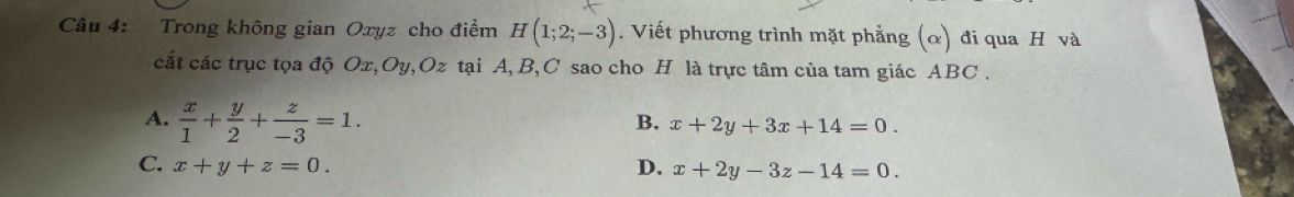 Trong không gian Oxyz cho điểm H(1;2;-3). Viết phương trình mặt phẳng (α) đi qua H và
cắt các trục tọa độ Ox, Oy, Oz tại A, B, C sao cho H là trực tâm của tam giác ABC.
A.  x/1 + y/2 + z/-3 =1.
B. x+2y+3x+14=0.
C. x+y+z=0. D. x+2y-3z-14=0.