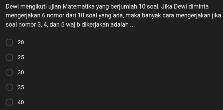 Dewi mengikuti ujian Matematika yang berjumlah 10 soal. Jika Dewi diminta
mengerjakan 6 nomor dari 10 soal yang ada, maka banyak cara mengerjakan jika
soal nomor 3, 4, dan 5 wajib dikerjakan adalah ...
20
25
30
35
40