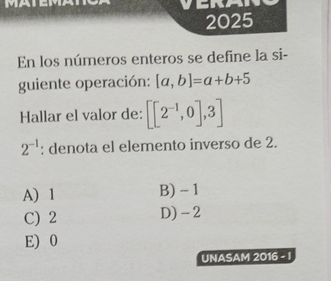 MATEMATA
2025
En los números enteros se define la si-
guiente operación: [a,b]=a+b+5
Hallar el valor de: [[2^(-1),0],3]
2^(-1) : denota el elemento inverso de 2.
A) 1
B) - 1
C) 2
D) -2
E) 0
UNASAM 2016 - I