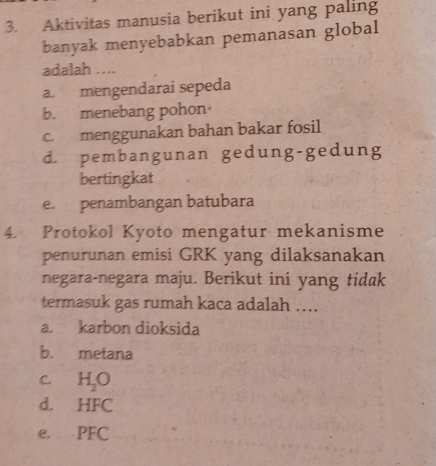 Aktivitas manusia berikut ini yang paling
banyak menyebabkan pemanasan global
adalah ....
a. mengendarai sepeda
b. menebang pohon
c. menggunakan bahan bakar fosil
d. pembangunan gedung-gedung
bertingkat
e. penambangan batubara
4. Protokol Kyoto mengatur mekanisme
penurunan emisi GRK yang dilaksanakan
negara-negara maju. Berikut ini yang tidak
termasuk gas rumah kaca adalah ....
a. karbon dioksida
b. metana
C. H_2O
d. HFC
e. PFC