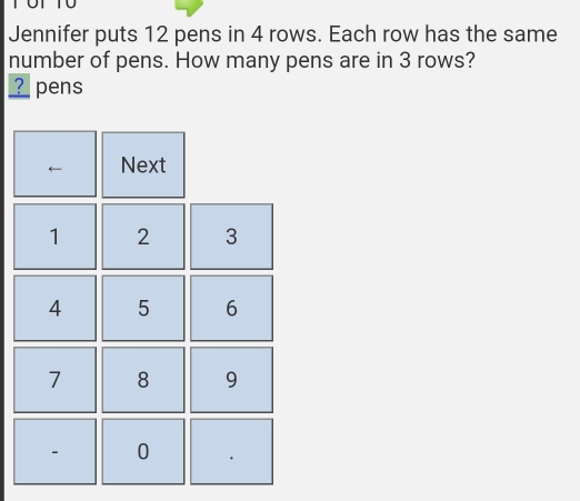 Jennifer puts 12 pens in 4 rows. Each row has the same 
number of pens. How many pens are in 3 rows? 
? pens 
Next
1 2 3
4 5 6
7 8 9
- 0