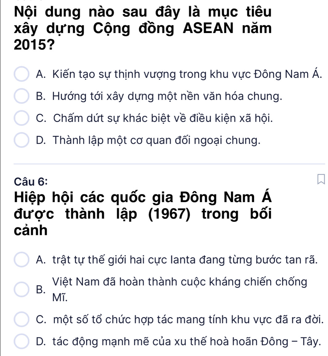 Nội dung nào sau đây là mục tiêu
xây dựng Cộng đồng ASEAN năm
2015?
A. Kiến tạo sự thịnh vượng trong khu vực Đông Nam A'
B. Hướng tới xây dựng một nền văn hóa chung.
C. Chấm dứt sự khác biệt về điều kiện xã hội.
D. Thành lập một cơ quan đối ngoại chung.
Câu 6:
Hiệp hội các quốc gia Đông Nam Á
được thành lập (1967) trong bối
cảnh
A. trật tự thế giới hai cực lanta đang từng bước tan rã.
Việt Nam đã hoàn thành cuộc kháng chiến chống
B.
Mĩ.
C. một số tổ chức hợp tác mang tính khu vực đã ra đời.
D. tác động mạnh mẽ của xu thế hoà hoãn Đông - Tây.