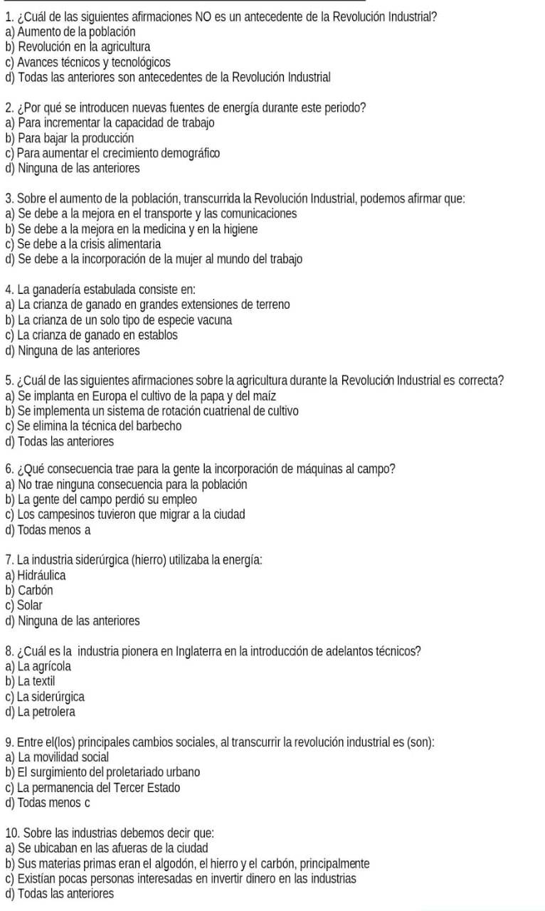 ¿Cuál de las siguientes afirmaciones NO es un antecedente de la Revolución Industrial?
a) Aumento de la población
b) Revolución en la agricultura
c) Avances técnicos y tecnológicos
d) Todas las anteriores son antecedentes de la Revolución Industrial
2. ¿Por qué se introducen nuevas fuentes de energía durante este periodo?
a) Para incrementar la capacidad de trabajo
b) Para bajar la producción
c) Para aumentar el crecimiento demográfico
d) Ninguna de las anteriores
3. Sobre el aumento de la población, transcurrida la Revolución Industrial, podemos afirmar que:
a) Se debe a la mejora en el transporte y las comunicaciones
b) Se debe a la mejora en la medicina y en la higiene
c) Se debe a la crisis alimentaria
d) Se debe a la incorporación de la mujer al mundo del trabajo
4. La ganadería estabulada consiste en:
a) La crianza de ganado en grandes extensiones de terreno
b) La crianza de un solo tipo de especie vacuna
c) La crianza de ganado en establos
d) Ninguna de las anteriores
5. ¿Cuál de las siguientes afirmaciones sobre la agricultura durante la Revolución Industrial es correcta?
a) Se implanta en Europa el cultivo de la papa y del maíz
b) Se implementa un sistema de rotación cuatrienal de cultivo
c) Se elimina la técnica del barbecho
d) Todas las anteriores
6. ¿Qué consecuencia trae para la gente la incorporación de máquinas al campo?
a) No trae ninguna consecuencia para la población
b) La gente del campo perdió su empleo
c) Los campesinos tuvieron que migrar a la ciudad
d) Todas menos a
7. La industria siderúrgica (hierro) utilizaba la energía:
a) Hidráulica
b) Carbón
c) Solar
d) Ninguna de las anteriores
8. ¿Cuál es la industria pionera en Inglaterra en la introducción de adelantos técnicos?
a) La agrícola
b) La textil
c) La siderúrgica
d) La petrolera
9. Entre el(los) principales cambios sociales, al transcurrir la revolución industrial es (son):
a) La movilidad social
b) El surgimiento del proletariado urbano
c) La permanencia del Tercer Estado
d) Todas menos c
10. Sobre las industrias debemos decir que:
a) Se ubicaban en las afueras de la ciudad
b) Sus materias primas eran el algodón, el hierro y el carbón, principalmente
c) Existían pocas personas interesadas en invertir dinero en las industrias
d) Todas las anteriores