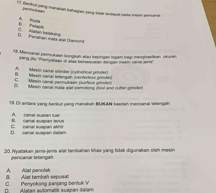 Berikut,yang manakah bahagian yang tidak terdapat pada mesin pencanal
permukaan
B. Pelapik A. Roda
C. Alatan belakang
D. Penahan mata alat Diamond
18. Mencanai permukaan bongkah atau kepingan logam bagi menghasilkan ukuran
yang jitu 'Pernyataan di atas bersesuaian dengan mesin canai jenis”
A. Mesin canai silinder (cylindrical grinder)
B. Mesin canai tetengah (centerless grinder)
C. Mesin canai permukaan (surface grinder)
D. Mesin canai mata alat pemotong (tool and cutter grinder)
19. Di antara yang berikut yang manakah BUKAN kaedah mencanai tetengah
A. canai suaian luar
B. canai suapan terus
C. canai suapan akhir
D. canai suapan dalam
20. Nyatakan jenis-jenis alat tambahan khas yang tidak digunakan oleh mesin
pencanai tetengah
A. Alat penolak
B. Alat tambah sepusat
C. Penyokong panjang bentuk V
D. Alatan automatik suapan dalam