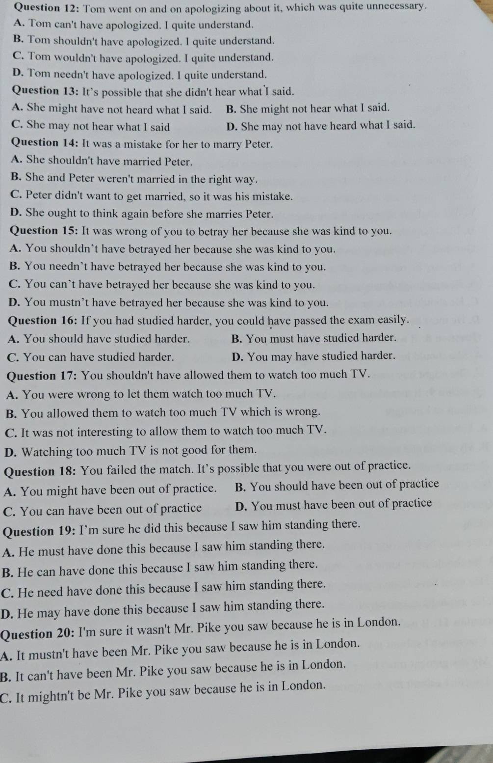 Tom went on and on apologizing about it, which was quite unnecessary.
A. Tom can't have apologized. I quite understand.
B. Tom shouldn't have apologized. I quite understand.
C. Tom wouldn't have apologized. I quite understand.
D. Tom needn't have apologized. I quite understand.
Question 13: It’s possible that she didn't hear what I said.
A. She might have not heard what I said. B. She might not hear what I said.
C. She may not hear what I said D. She may not have heard what I said.
Question 14: It was a mistake for her to marry Peter.
A. She shouldn't have married Peter.
B. She and Peter weren't married in the right way.
C. Peter didn't want to get married, so it was his mistake.
D. She ought to think again before she marries Peter.
Question 15: It was wrong of you to betray her because she was kind to you.
A. You shouldn’t have betrayed her because she was kind to you.
B. You needn’t have betrayed her because she was kind to you.
C. You can’t have betrayed her because she was kind to you.
D. You mustn’t have betrayed her because she was kind to you.
Question 16: If you had studied harder, you could have passed the exam easily.
A. You should have studied harder. B. You must have studied harder.
C. You can have studied harder. D. You may have studied harder.
Question 17: You shouldn't have allowed them to watch too much TV.
A. You were wrong to let them watch too much TV.
B. You allowed them to watch too much TV which is wrong.
C. It was not interesting to allow them to watch too much TV.
D. Watching too much TV is not good for them.
Question 18: You failed the match. It’s possible that you were out of practice.
A. You might have been out of practice. B. You should have been out of practice
C. You can have been out of practice D. You must have been out of practice
Question 19: I’m sure he did this because I saw him standing there.
A. He must have done this because I saw him standing there.
B. He can have done this because I saw him standing there.
C. He need have done this because I saw him standing there.
D. He may have done this because I saw him standing there.
Question 20: I'm sure it wasn't Mr. Pike you saw because he is in London.
A. It mustn't have been Mr. Pike you saw because he is in London.
B. It can't have been Mr. Pike you saw because he is in London.
C. It mightn't be Mr. Pike you saw because he is in London.