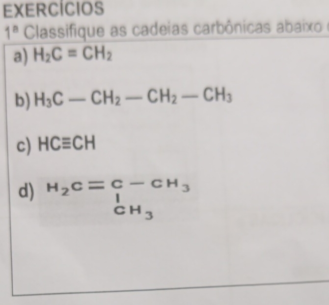 EXERCÍCIOS 
1^a Classifique as cadeias carbônicas abaixo e 
a) H_2C=CH_2
b) H_3C-CH_2-CH_2-CH_3
c) HCequiv CH
d) beginarrayr H_2C=C-CH_3 beginarrayr CH_3endarray