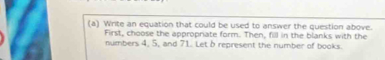 Write an equation that could be used to answer the question above. 
First, choose the appropriate form. Then, fill in the blanks with the 
numbers 4, 5, and 71. Let b represent the number of books.