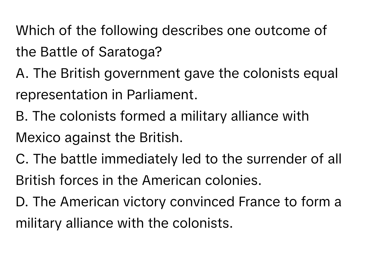 Which of the following describes one outcome of the Battle of Saratoga?

A. The British government gave the colonists equal representation in Parliament.
B. The colonists formed a military alliance with Mexico against the British.
C. The battle immediately led to the surrender of all British forces in the American colonies.
D. The American victory convinced France to form a military alliance with the colonists.