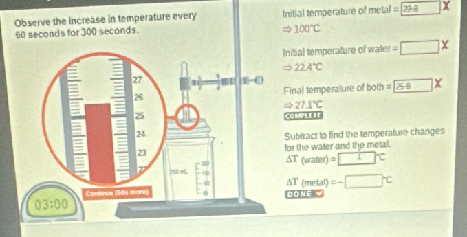 Observe the increase in temperature every Initial temperature of me t^(·) 1 =□ 22-3 X
60 seconds for 300 seconds.
100°C
Initial temperature of water =□ X
Rightarrow 22.4°C
Final temperature of both =□ 258*
Rightarrow 27.1°C
COMPLETE
Subtract to find the temperature changes
for the water and the metal.
△ T(water)=□°C
△ T(metal)=-□°C
DONE