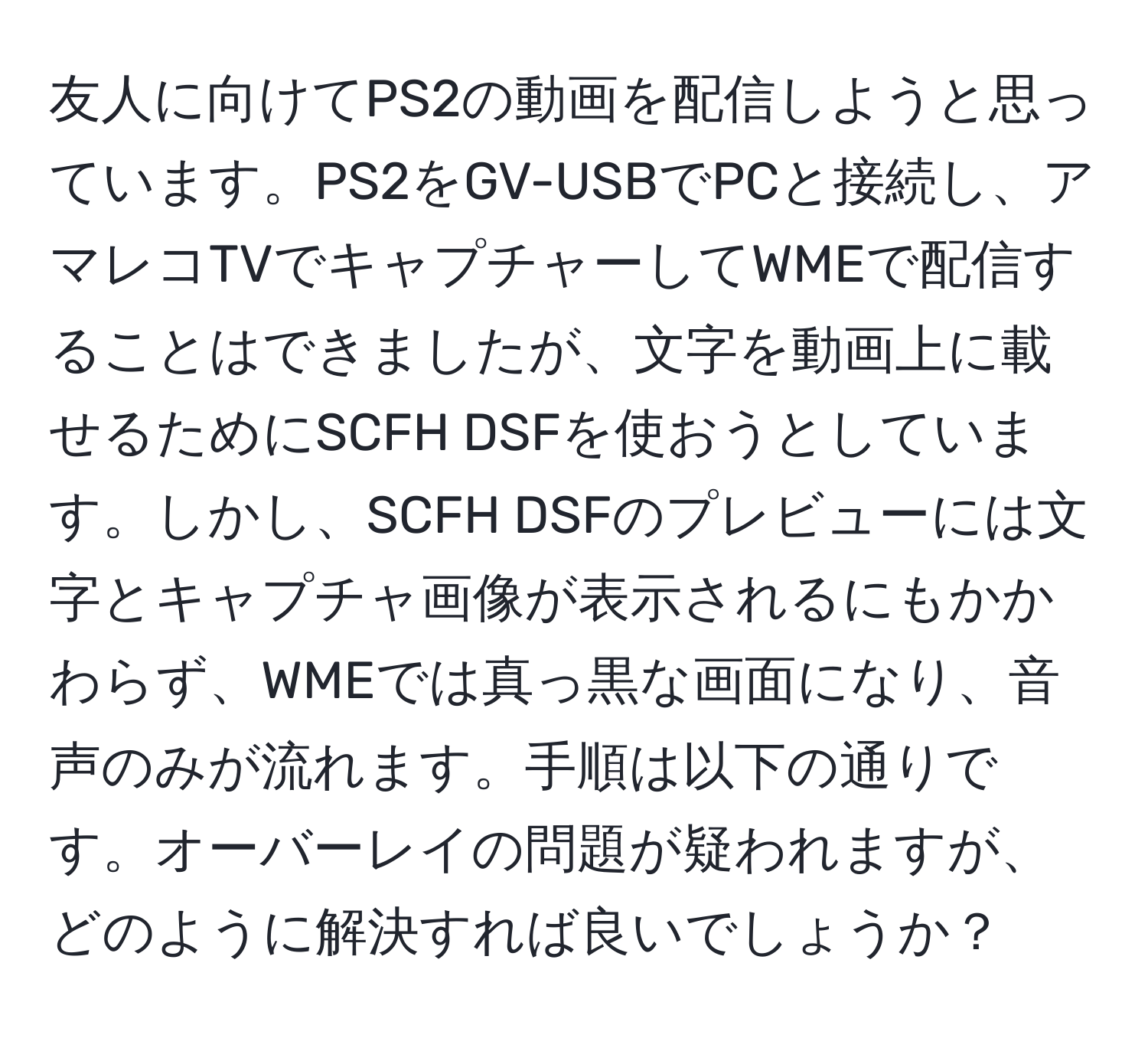 友人に向けてPS2の動画を配信しようと思っています。PS2をGV-USBでPCと接続し、アマレコTVでキャプチャーしてWMEで配信することはできましたが、文字を動画上に載せるためにSCFH DSFを使おうとしています。しかし、SCFH DSFのプレビューには文字とキャプチャ画像が表示されるにもかかわらず、WMEでは真っ黒な画面になり、音声のみが流れます。手順は以下の通りです。オーバーレイの問題が疑われますが、どのように解決すれば良いでしょうか？