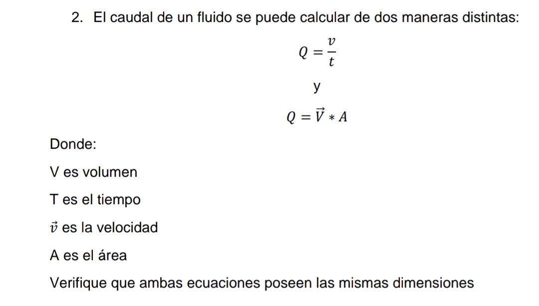 El caudal de un fluido se puede calcular de dos maneras distintas:
Q= v/t 
y
Q=vector V*A
Donde:
V es volumen 
T es el tiempo
vector v es la velocidad 
A es el área 
Verifique que ambas ecuaciones poseen las mismas dimensiones