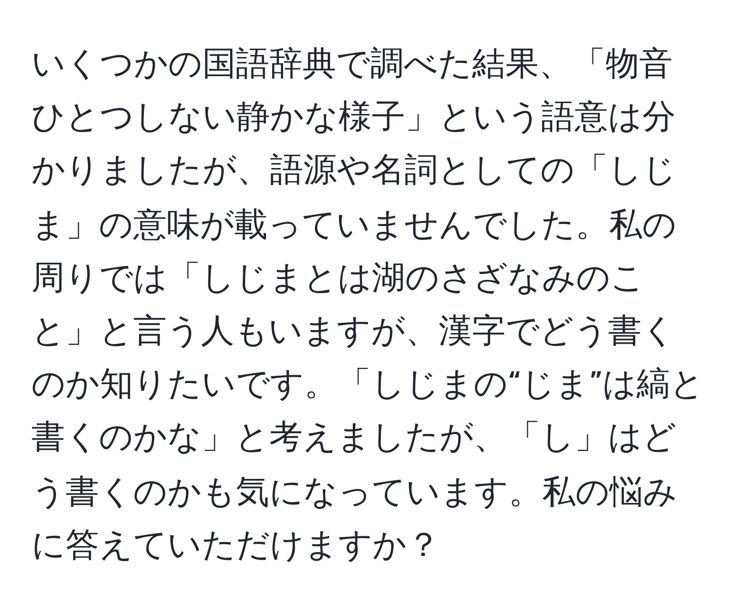 いくつかの国語辞典で調べた結果、「物音ひとつしない静かな様子」という語意は分かりましたが、語源や名詞としての「しじま」の意味が載っていませんでした。私の周りでは「しじまとは湖のさざなみのこと」と言う人もいますが、漢字でどう書くのか知りたいです。「しじまの“じま”は縞と書くのかな」と考えましたが、「し」はどう書くのかも気になっています。私の悩みに答えていただけますか？