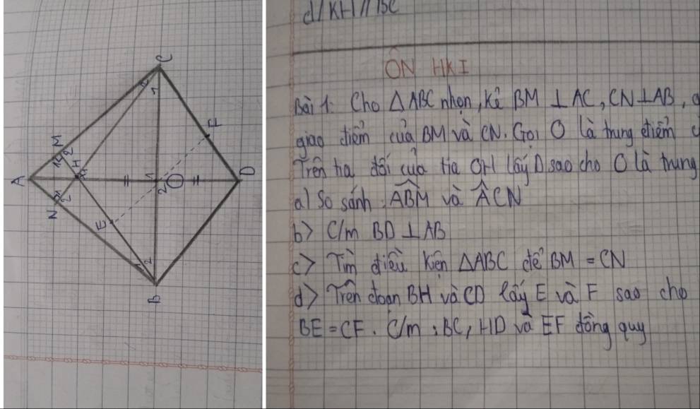 dI krlbe 
ON HKI 
whon, kè BM⊥ AC, CN⊥ AB ,a 
sai 1 Cho △ ABC
giāo chién (uà QM và (N. Goi O là thung dhiàn( 
Trén ha doi cua tia grl (ái/sao cho O là trung 
al so sanh widehat ABM và widehat ACN
b) clm BD⊥ AB
c)Tm diéu kén △ ABC de BM=CN
() Tén don BH và(O Rág E và F sao cho
BE=CF. C/m:BC_1HD vá EF dòng guy