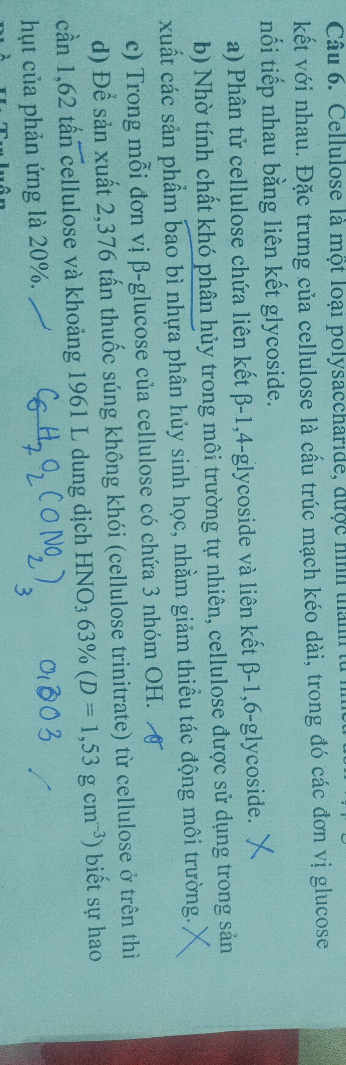 Cellulose là một loại polysaccharide, được hình thành t 
kết với nhau. Đặc trưng của cellulose là cấu trúc mạch kéo dài, trong đó các đơn vị glucose 
nối tiếp nhau bằng liên kết glycoside. 
a) Phân tử cellulose chứa liên kết β-1, 4-glycoside và liên kết β-1, 6-glycoside. 
b) Nhờ tính chất khó phân hủy trong môi trường tự nhiên, cellulose được sử dụng trong sản 
xuất các sản phẩm bao bì nhựa phân hủy sinh học, nhằm giảm thiều tác động môi trường. 
c) Trong mỗi đơn vị β -glucose của cellulose có chứa 3 nhóm OH. 
d) Để sản xuất 2,376 tấn thuốc súng không khói (cellulose trinitrate) từ cellulose ở trên thì 
cần 1,62 tấn cellulose và khoảng 1961 L dung dịch HNO_363% (D=1,53gcm^(-3) ) biết sự hao 
hụt của phản ứng là 20%.