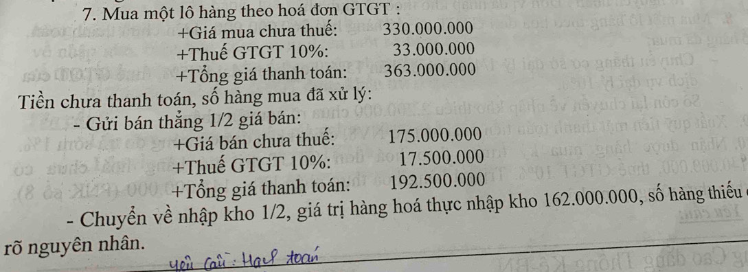 Mua một lô hàng theo hoá đơn GTGT : 
+Giá mua chưa thuế: 330.000.000
+Thuế GTGT 10% : 33.000.000
+Tổng giá thanh toán: 363.000.000
Tiền chưa thanh toán, số hàng mua đã xử lý: 
- Gửi bán thẳng 1/2 giá bán: 
+Giá bán chưa thuế: 175.000.000
+Thuế GTGT 10% : 17.500.000
+Tổng giá thanh toán: 192.500.000
- Chuyển về nhập kho 1/2, giá trị hàng hoá thực nhập kho 162.000.000, số hàng thiếu 
rõ nguyên nhân.