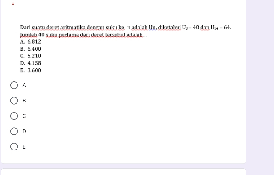 Dari suatu deret aritmatika dengan suku ke- n adalah Un, diketahui U_8=40 dan U_14=64. 
Jumlah 40 suku pertama dari deret tersebut adalah...
A. 6.812
B. 6.400
C. 5.210
D. 4.158
E. 3.600
A
B
C
D
E