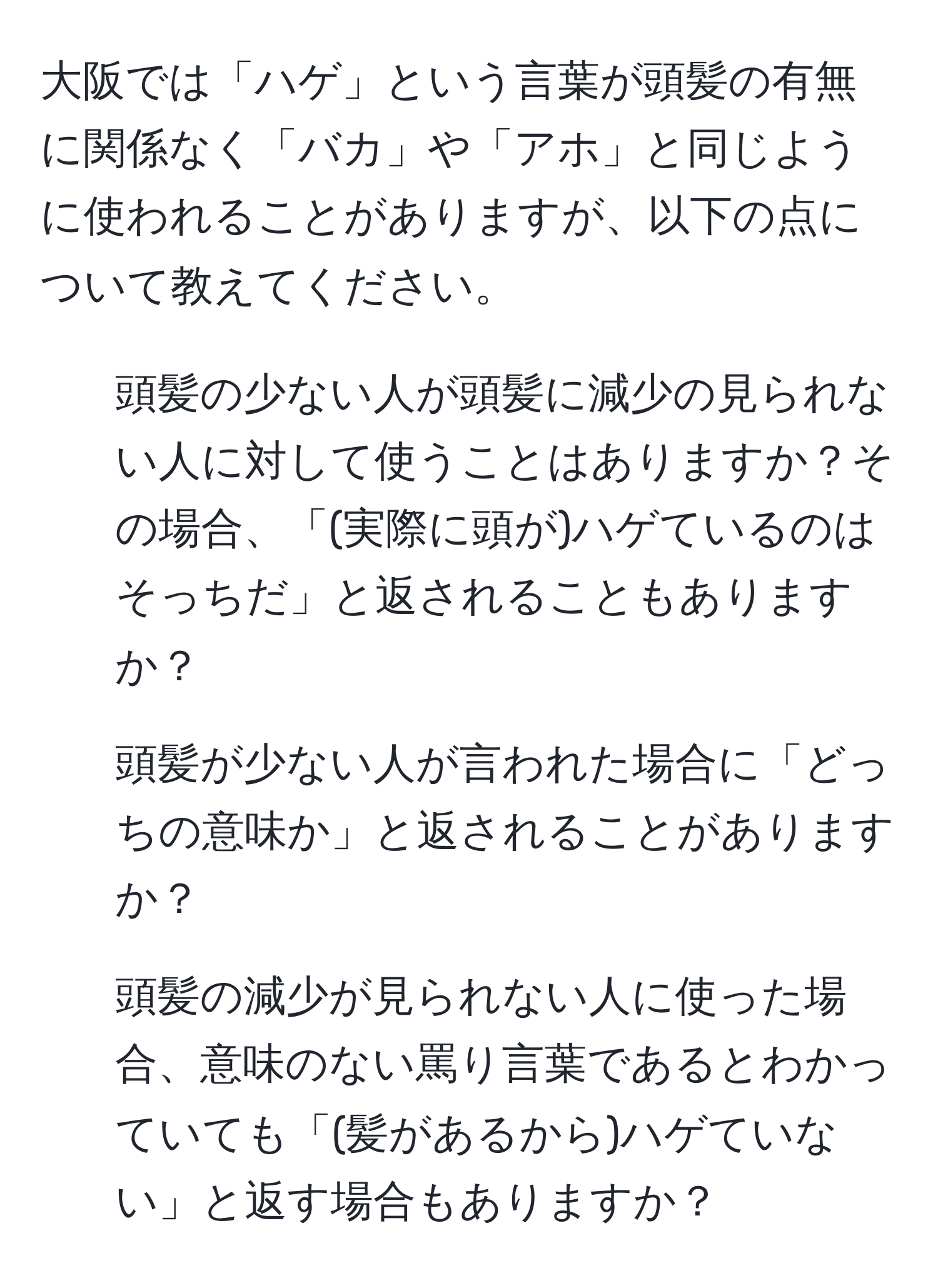 大阪では「ハゲ」という言葉が頭髪の有無に関係なく「バカ」や「アホ」と同じように使われることがありますが、以下の点について教えてください。  
1. 頭髪の少ない人が頭髪に減少の見られない人に対して使うことはありますか？その場合、「(実際に頭が)ハゲているのはそっちだ」と返されることもありますか？  
2. 頭髪が少ない人が言われた場合に「どっちの意味か」と返されることがありますか？  
3. 頭髪の減少が見られない人に使った場合、意味のない罵り言葉であるとわかっていても「(髪があるから)ハゲていない」と返す場合もありますか？