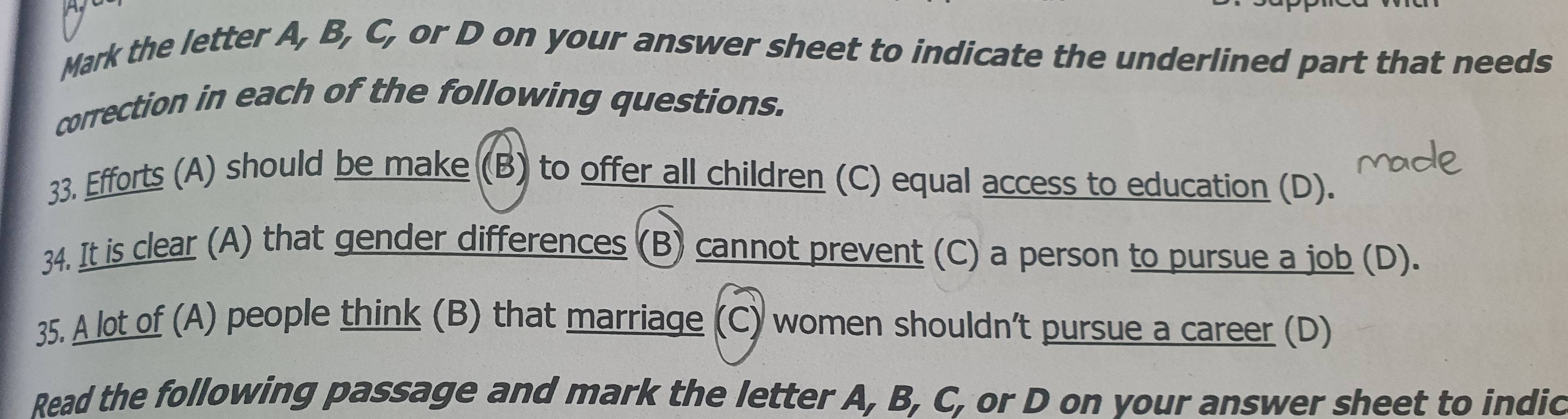 Mark the letter A, B, C, or D on your answer sheet to indicate the underlined part that needs 
correction in each of the following questions. 
33. Efforts (A) should be make (B) to offer all children (C) equal access to education (D). 
34. It is clear (A) that gender differences (B) cannot prevent (C) a person to pursue a job (D). 
35. A lot of (A) people think (B) that marriage (C) women shouldn’t pursue a career (D) 
Read the following passage and mark the letter A, B, C, or D on your answer sheet to indic