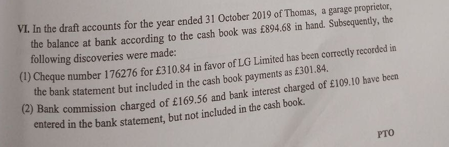 In the draft accounts for the year ended 31 October 2019 of Thomas, a garage proprietor, 
the balance at bank according to the cash book was £894.68 in hand. Subsequently, the 
following discoveries were made: 
(1) Cheque number 176276 for £310.84 in favor of LG Limited has been correctly recorded in 
the bank statement but included in the cash book payments as £301.84. 
(2) Bank commission charged of £169.56 and bank interest charged of £109.10 have been 
entered in the bank statement, but not included in the cash book. 
PTO