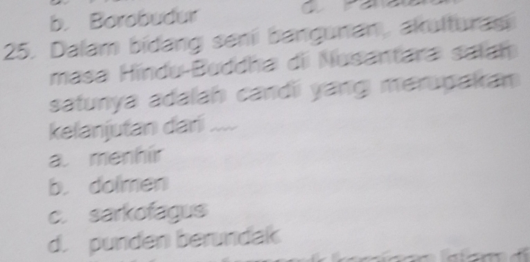 b. Borobudur a
25. Dalam bidang senii bangunan, akulturasi
masa Hindu-Buddha di Nusantara satah
satunya adalah candi yang merupakan
kelanjutan dari ....
a. menhír
b. dolmen
c. sarkofagus
d. punden berundak