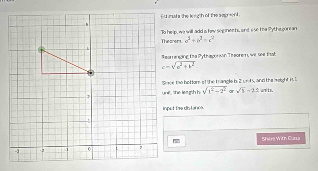 Estimate the length of the segment. 
To help, we will add a few segments, and use the Pythagorean
a^2+b^2=c^2
Rearranging the Pythagorean Theorem, we see that
c=sqrt(a^2+b^2). 
Since the bottom of the triangle is 2 units, and the height is 1
unit, the length is sqrt(1^2+2^2) or sqrt(5)sim 2.2 units. 
Input the distance. 
Share With Class