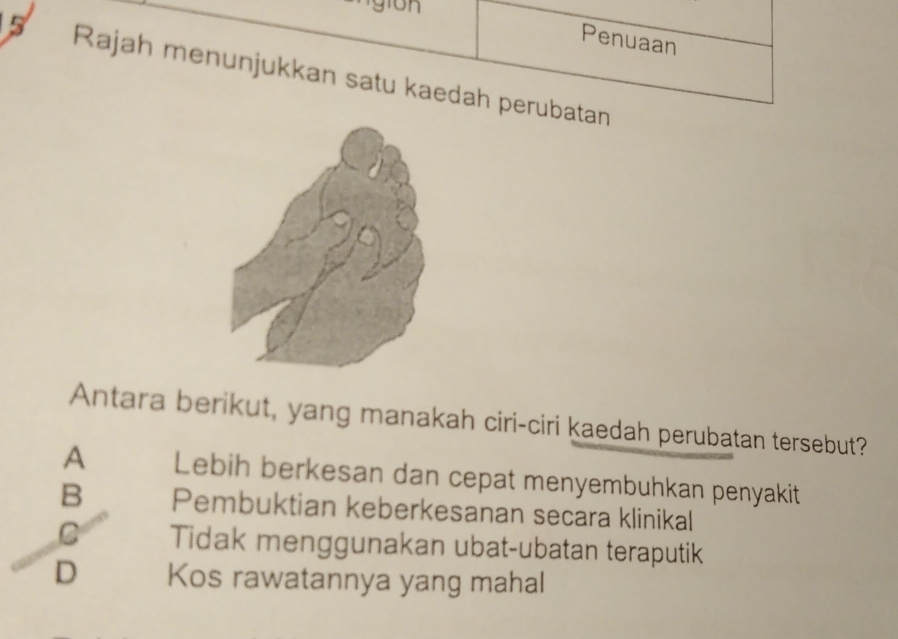 gion
Penuaan
5 Rajah menunjukkan satu kaedah perubatan
Antara berikut, yang manakah ciri-ciri kaedah perubatan tersebut?
A Lebih berkesan dan cepat menyembuhkan penyakit
B Pembuktian keberkesanan secara klinikal
C Tidak menggunakan ubat-ubatan teraputik
D Kos rawatannya yang mahal